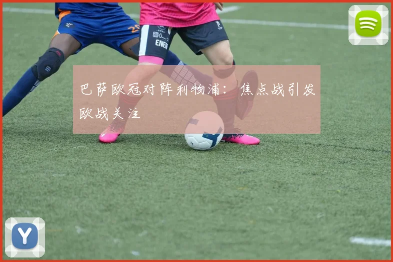 巴萨欧冠对阵利物浦:焦点战引发欧战关注