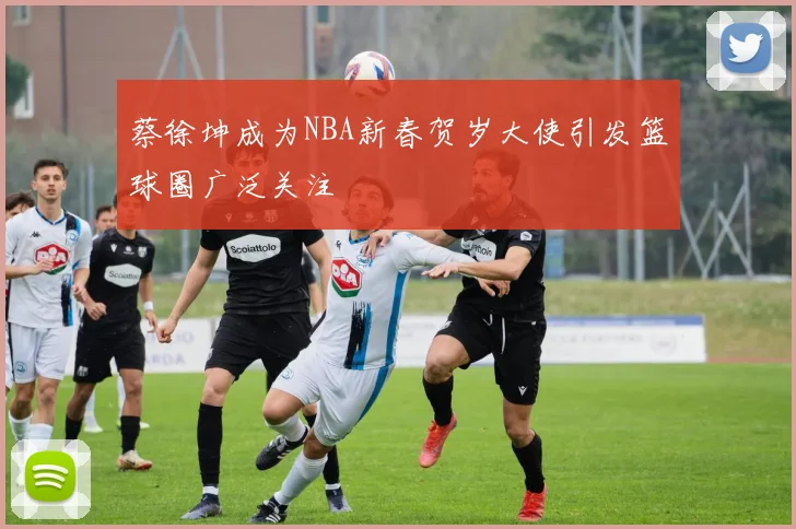 蔡徐坤成为NBA新春贺岁大使引发篮球圈广泛关注