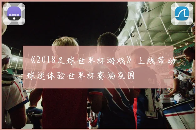 《2018足球世界杯游戏》上线带动球迷体验世界杯赛场氛围