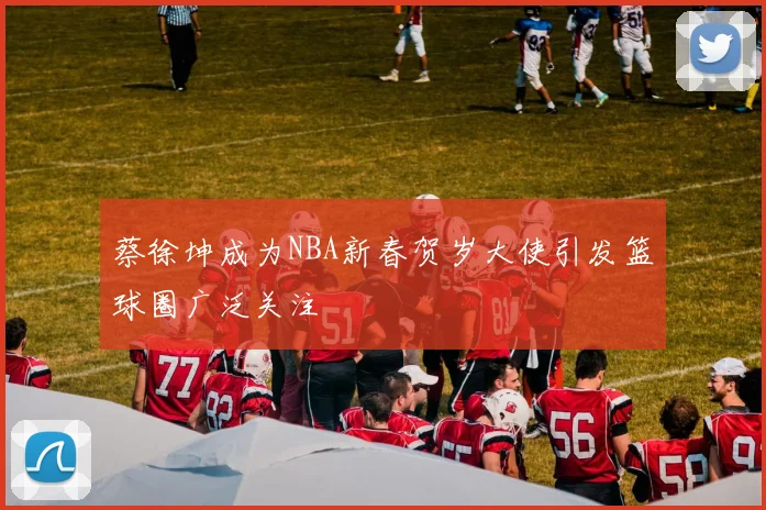 蔡徐坤成为NBA新春贺岁大使引发篮球圈广泛关注